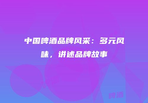 中国啤酒品牌风采：多元风味，讲述品牌故事