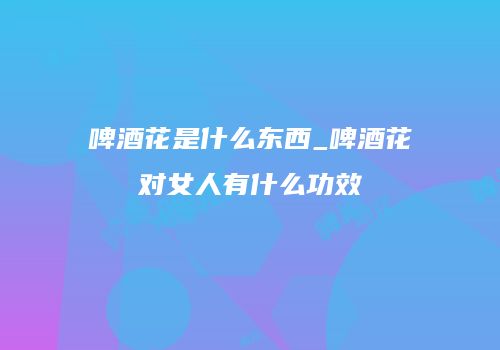 啤酒花是什么东西_啤酒花对女人有什么功效