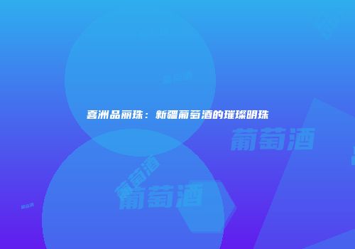 喜洲品丽珠：新疆葡萄酒的璀璨明珠