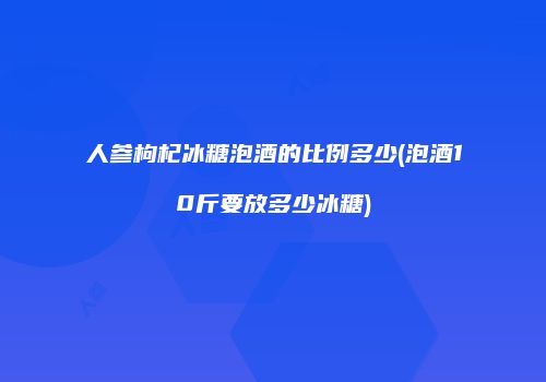 人参枸杞冰糖泡酒的比例多少(泡酒10斤要放多少冰糖)