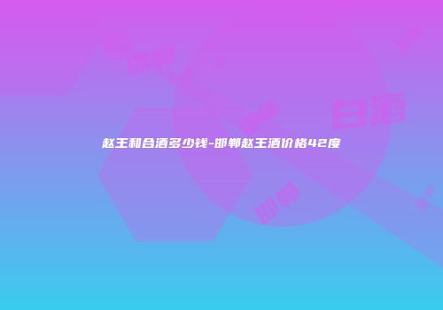 赵王和合酒多少钱-邯郸赵王酒价格42度