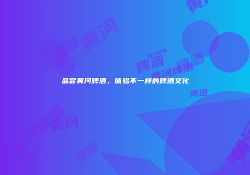 品尝黄河啤酒，体验不一样的啤酒文化
