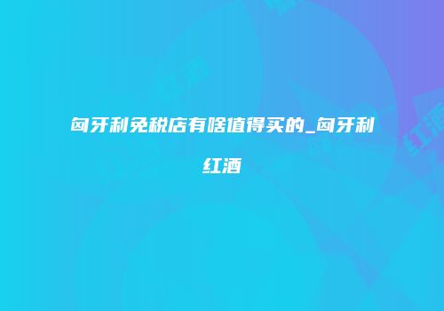 匈牙利免税店有啥值得买的_匈牙利红酒