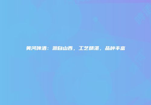 黄河啤酒：源自山西，工艺精湛，品种丰富