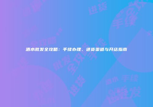 酒水批发全攻略：手续办理、进货渠道与开店指南
