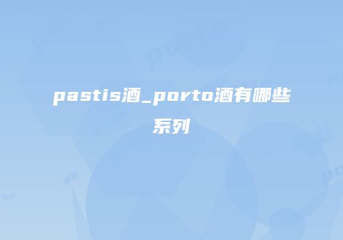 pastis酒_porto酒有哪些系列