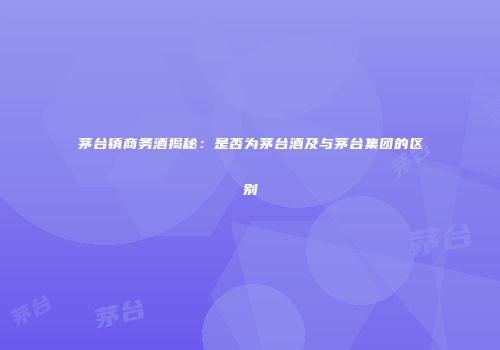 茅台镇商务酒揭秘：是否为茅台酒及与茅台集团的区别