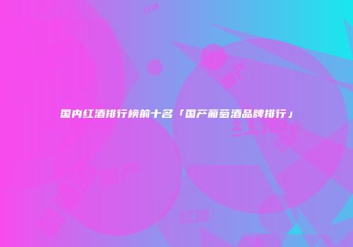 国内红酒排行榜前十名「国产葡萄酒品牌排行」