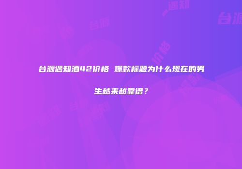 台源遇知酒42价格 爆款标题为什么现在的男生越来越靠谱？