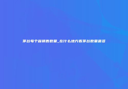 茅台每个省销售数量_在什么地方看茅台数量最多