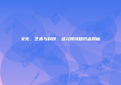 文化、艺术与科技：多元领域知识点揭秘