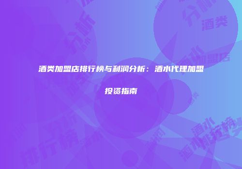 酒类加盟店排行榜与利润分析：酒水代理加盟投资指南