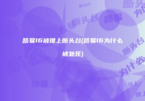 路易16被推上断头台(路易16为什么被处死)