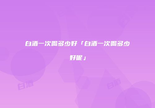 白酒一次喝多少好「白酒一次喝多少好呢」
