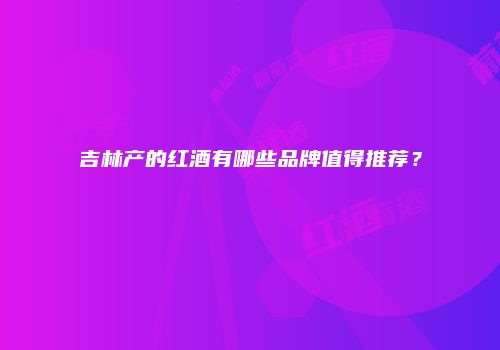 吉林产的红酒有哪些品牌值得推荐？