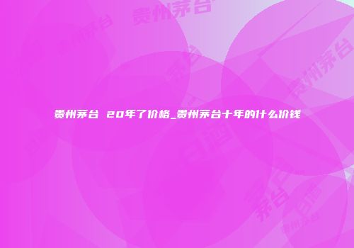 贵州茅台 20年了价格_贵州茅台十年的什么价钱