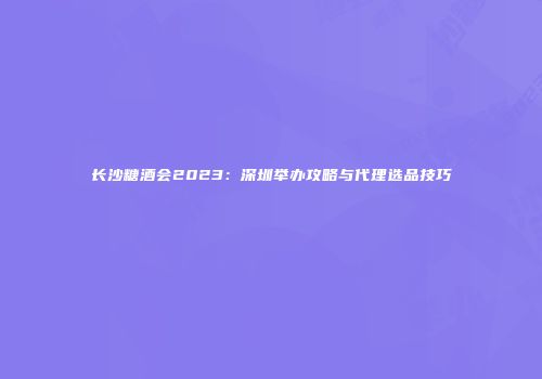 长沙糖酒会2023：深圳举办攻略与代理选品技巧