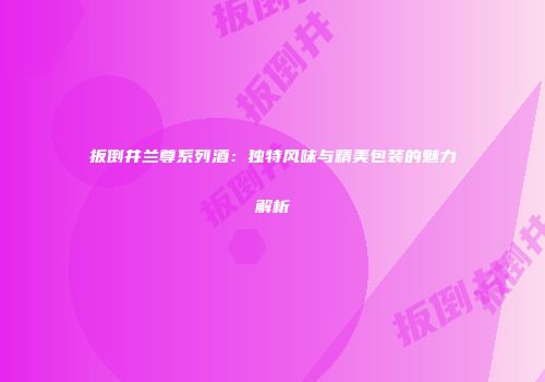 扳倒井兰尊系列酒：独特风味与精美包装的魅力解析