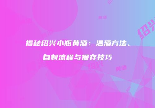 揭秘绍兴小瓶黄酒：温酒方法、自制流程与保存技巧
