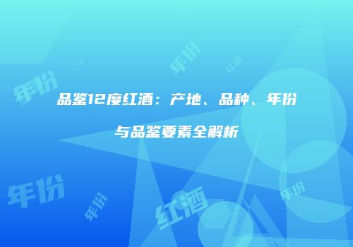 品鉴12度红酒：产地、品种、年份与品鉴要素全解析