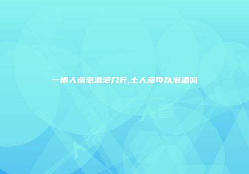 一根人参泡酒泡几斤,土人参可以泡酒吗