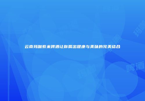 云南玛咖紫米啤酒让你喝出健康与美味的完美结合