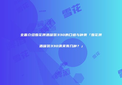 全面介绍雪花啤酒罐装330的口感与种类「雪花啤酒罐装330清爽有几种？」