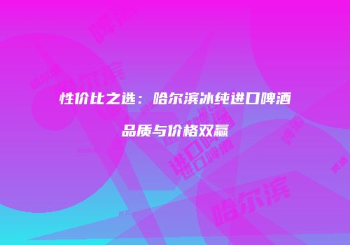性价比之选：哈尔滨冰纯进口啤酒品质与价格双赢