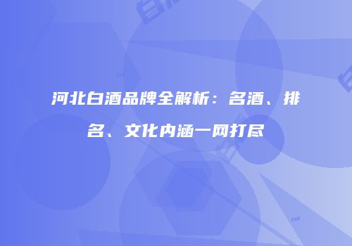河北白酒品牌全解析：名酒、排名、文化内涵一网打尽