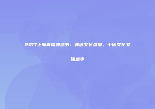 2017上海青岛啤酒节：啤酒文化盛宴，中德文化交流盛事