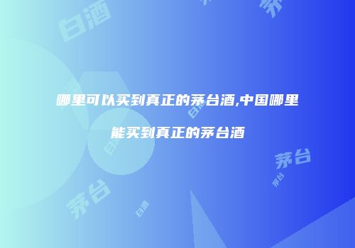 哪里可以买到真正的茅台酒,中国哪里能买到真正的茅台酒