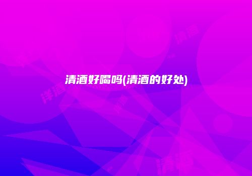 清酒好喝吗(清酒的好处)