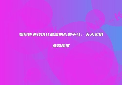 如何挑选性价比最高的长城干红：五大实用选购建议