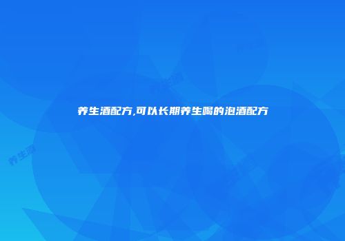 养生酒配方,可以长期养生喝的泡酒配方