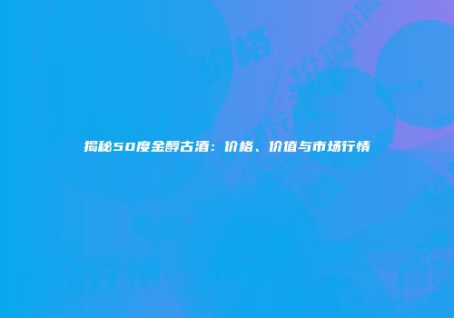 揭秘50度金醇古酒：价格、价值与市场行情