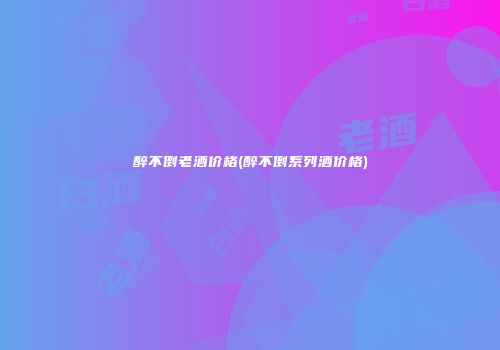 醉不倒老酒价格(醉不倒系列酒价格)
