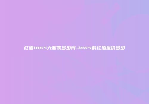 红酒1865六瓶装多少钱-1865的红酒进价多少