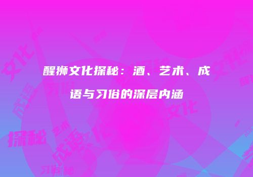醒狮文化探秘：酒、艺术、成语与习俗的深层内涵