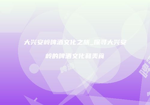 大兴安岭啤酒文化之旅_探寻大兴安岭的啤酒文化和美食