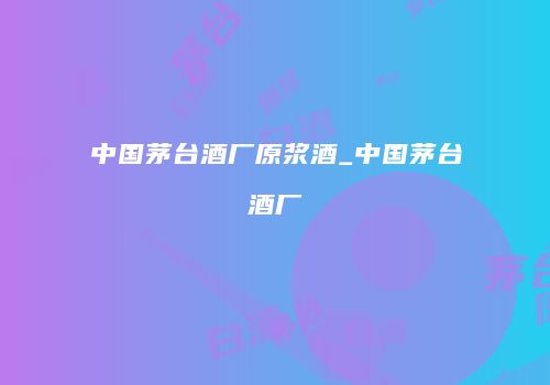 中国茅台酒厂原浆酒_中国茅台酒厂