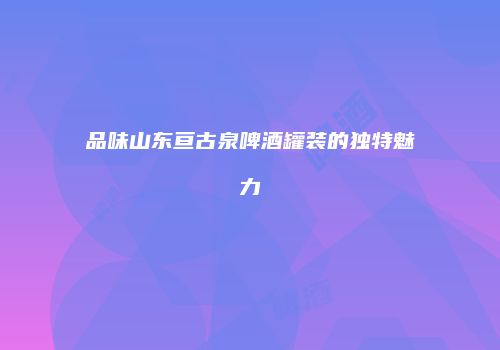 品味山东亘古泉啤酒罐装的独特魅力
