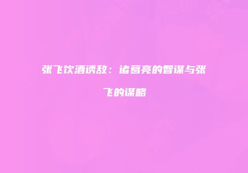 张飞饮酒诱敌：诸葛亮的智谋与张飞的谋略