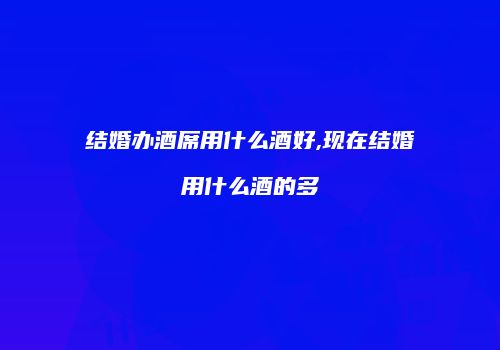 结婚办酒席用什么酒好,现在结婚用什么酒的多