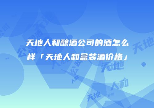 天地人和酿酒公司的酒怎么样「天地人和盒装酒价格」