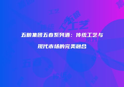 五粮集团五春系列酒：传统工艺与现代市场的完美融合