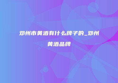 邓州市黄酒有什么牌子的_邓州黄酒品牌
