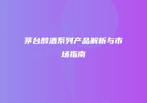 茅台醇酒系列产品解析与市场指南