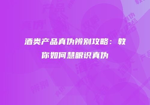 酒类产品真伪辨别攻略：教你如何慧眼识真伪