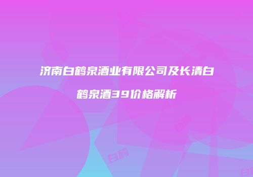 济南白鹤泉酒业有限公司及长清白鹤泉酒39价格解析
