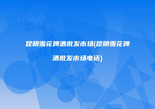 昆明雪花啤酒批发市场(昆明雪花啤酒批发市场电话)